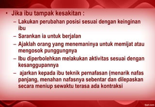 • Jika ibu tampak kesakitan :
– Lakukan perubahan posisi sesuai dengan keinginan
ibu
– Sarankan ia untuk berjalan
– Ajaklah orang yang menemaninya untuk memijat atau
mengosok punggungnya
– Ibu diperbolehkan melakukan aktivitas sesuai dengan
kesanggupannya
– ajarkan kepada ibu teknik pernafasan (menarik nafas
panjang, menahan nafasnya sebentar dan dilepaskan
secara meniup sewaktu terasa ada kontraksi
 