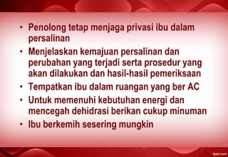 • Penolong tetap menjaga privasi ibu dalam
persalinan
• Menjelaskan kemajuan persalinan dan
perubahan yang terjadi serta prosedur yang
akan dilakukan dan hasil-hasil pemeriksaan
• Tempatkan ibu dalam ruangan yang ber AC
• Untuk memenuhi kebutuhan energi dan
mencegah dehidrasi berikan cukup minuman
• Ibu berkemih sesering mungkin
 