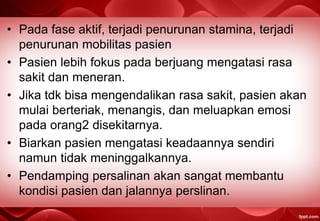 • Pada fase aktif, terjadi penurunan stamina, terjadi
penurunan mobilitas pasien
• Pasien lebih fokus pada berjuang mengatasi rasa
sakit dan meneran.
• Jika tdk bisa mengendalikan rasa sakit, pasien akan
mulai berteriak, menangis, dan meluapkan emosi
pada orang2 disekitarnya.
• Biarkan pasien mengatasi keadaannya sendiri
namun tidak meninggalkannya.
• Pendamping persalinan akan sangat membantu
kondisi pasien dan jalannya perslinan.
 
