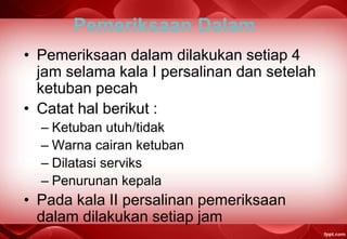 Pemeriksaan Dalam
• Pemeriksaan dalam dilakukan setiap 4
jam selama kala I persalinan dan setelah
ketuban pecah
• Catat hal berikut :
– Ketuban utuh/tidak
– Warna cairan ketuban
– Dilatasi serviks
– Penurunan kepala
• Pada kala II persalinan pemeriksaan
dalam dilakukan setiap jam
 