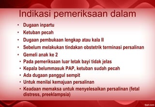 Indikasi pemeriksaan dalam
• Dugaan inpartu
• Ketuban pecah
• Dugaan pembukaan lengkap atau kala II
• Sebelum melakukan tindakan obstetrik terminasi persalinan
• Gemeli anak ke 2
• Pada pemeriksaan luar letak bayi tidak jelas
• Kepala belummasuk PAP, ketuban sudah pecah
• Ada dugaan panggul sempit
• Untuk menilai kemajuan persalinan
• Keadaan memaksa untuk menyelesaikan persalinan (fetal
distress, preeklampsia)
 