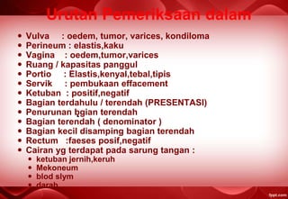 Urutan Pemeriksaan dalam
 Vulva : oedem, tumor, varices, kondiloma
 Perineum : elastis,kaku
 Vagina : oedem,tumor,varices
 Ruang / kapasitas panggul
 Portio : Elastis,kenyal,tebal,tipis
 Servik : pembukaan effacement
 Ketuban : positif,negatif
 Bagian terdahulu / terendah (PRESENTASI)
 Penurunan bgian terendah
 Bagian terendah ( denominator )
 Bagian kecil disamping bagian terendah
 Rectum :faeses posif,negatif
 Cairan yg terdapat pada sarung tangan :
 ketuban jernih,keruh
 Mekoneum
 blod slym
 darah
 