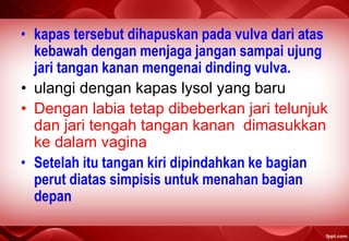 • kapas tersebut dihapuskan pada vulva dari atas
kebawah dengan menjaga jangan sampai ujung
jari tangan kanan mengenai dinding vulva.
• ulangi dengan kapas lysol yang baru
• Dengan labia tetap dibeberkan jari telunjuk
dan jari tengah tangan kanan dimasukkan
ke dalam vagina
• Setelah itu tangan kiri dipindahkan ke bagian
perut diatas simpisis untuk menahan bagian
depan
 