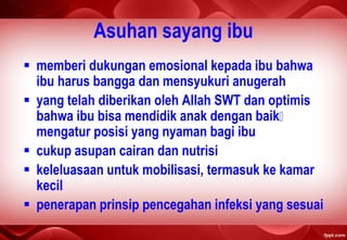 Asuhan sayang ibu
 memberi dukungan emosional kepada ibu bahwa
ibu harus bangga dan mensyukuri anugerah
 yang telah diberikan oleh Allah SWT dan optimis
bahwa ibu bisa mendidik anak dengan baik
mengatur posisi yang nyaman bagi ibu
 cukup asupan cairan dan nutrisi
 keleluasaan untuk mobilisasi, termasuk ke kamar
kecil
 penerapan prinsip pencegahan infeksi yang sesuai
 