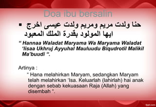 Doa ibu bersalin
 ‫ﺍﺨﺮﺝ‬ ‫ﻋﻴﺴﻰ‬ ‫ﻭﻟﺪﺖ‬ ‫ﻭﻤﺭﻴﻡ‬ ‫ﻤﺭﻴﻡ‬ ‫ﻭﻟﺪﺖ‬ ‫ﺤﻨﺎ‬
‫ﺍﻟﻤﻌﺒﻮﺪ‬ ‫ﺍﻟﻤﻠﻚ‬ ‫ﺒﻗﺪﺮﺓ‬ ‫ﺍﻟﻤﻮﻟﻮﺪ‬ ‫ﺍﻴﻬﺎ‬
“ Hannaa Waladat Maryama Wa Maryama Waladat
‘Iisaa Ukhruj Ayyuhal Mauluudu Biqudrotil Malikil
Ma’buudi “.
Artinya :
“ Hana melahirkan Maryam, sedangkan Maryam
telah melahirkan ‘Isa. Keluarlah (lahirlah) hai anak
dengan sebab kekuasaan Raja (Allah) yang
disembah “.
 