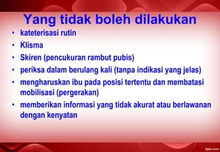 Yang tidak boleh dilakukan
• kateterisasi rutin
• Klisma
• Skiren (pencukuran rambut pubis)
• periksa dalam berulang kali (tanpa indikasi yang jelas)
• mengharuskan ibu pada posisi tertentu dan membatasi
mobilisasi (pergerakan)
• memberikan informasi yang tidak akurat atau berlawanan
dengan kenyatan
 
