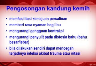 Pengosongan kandung kemih
• memfasilitasi kemajuan persalinan
• memberi rasa nyaman bagi ibu
• mengurangi gangguan kontraksi
• mengurangi penyulit pada distosia bahu (bahu
besar/lebar)
• bila dilakukan sendiri dapat mencegah
terjadinya infeksi akibat trauma atau iritasi
 