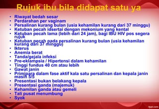 Rujuk ibu bila didapat satu ya
• Riwayat bedah sesar
• Perdarahan per vaginam
• Persalinan kurang bulan (usia kehamilan kurang dari 37 minggu)
• Ketuban pecah idsertai dengan mekonium yang kental
• Ketuban pecah lama (lebih dari 24 jam), bagi IBU HIV pos segera
rujuk
• Ketuban pecah pada persalinan kurang bulan (usia kehamilan
kurang dari 37 minggu)
• Ikterus
• Anemia berat
• Tanda/gejala infeksi
• Pre-eklampsia / Hipertensi dalam kehamilan
• Tinggi fundus 40 cm atau lebih
• Gawat janin
• Primipara dalam fase aktif kala satu persalinan dan kepala janin
masih 5/5
• Presentasi bukan belakang kepala
• Presentasi ganda (majemuk)
• Kehamilan ganda atau gemeli
• Tali pusat menumbung
• Syok
 