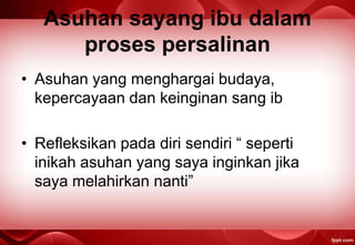 Asuhan sayang ibu dalam
proses persalinan
• Asuhan yang menghargai budaya,
kepercayaan dan keinginan sang ib
• Refleksikan pada diri sendiri “ seperti
inikah asuhan yang saya inginkan jika
saya melahirkan nanti”
 