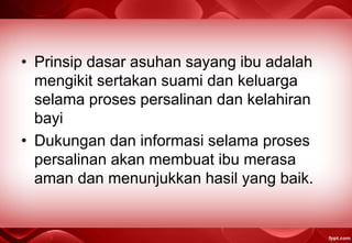 • Prinsip dasar asuhan sayang ibu adalah
mengikit sertakan suami dan keluarga
selama proses persalinan dan kelahiran
bayi
• Dukungan dan informasi selama proses
persalinan akan membuat ibu merasa
aman dan menunjukkan hasil yang baik.
 