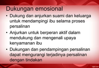 Dukungan emosional
• Dukung dan anjurkan suami dan keluarga
untuk mendampingi ibu selama proses
persalinan
• Anjurkan untuk berperan aktif dalam
mendukung dan mengenali upaya
kenyamanan ibu
• Dukungan dan pendampingan persalinan
dapat mengurangi terjadinya persalinan
dengan tindakan
 