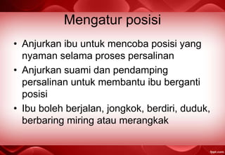 Mengatur posisi
• Anjurkan ibu untuk mencoba posisi yang
nyaman selama proses persalinan
• Anjurkan suami dan pendamping
persalinan untuk membantu ibu berganti
posisi
• Ibu boleh berjalan, jongkok, berdiri, duduk,
berbaring miring atau merangkak
 