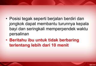 • Posisi tegak seperti berjalan berdiri dan
jongkok dapat membantu turunnya kepala
bayi dan seringkali memperpendek waktu
persalinan
• Beritahu ibu untuk tidak berbaring
terlentang lebih dari 10 menit
 