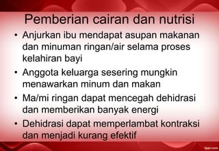 Pemberian cairan dan nutrisi
• Anjurkan ibu mendapat asupan makanan
dan minuman ringan/air selama proses
kelahiran bayi
• Anggota keluarga sesering mungkin
menawarkan minum dan makan
• Ma/mi ringan dapat mencegah dehidrasi
dan memberikan banyak energi
• Dehidrasi dapat memperlambat kontraksi
dan menjadi kurang efektif
 
