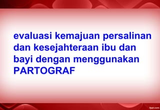 evaluasi kemajuan persalinan
dan kesejahteraan ibu dan
bayi dengan menggunakan
PARTOGRAF
 