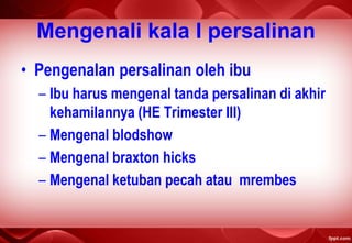 Mengenali kala I persalinan
• Pengenalan persalinan oleh ibu
– Ibu harus mengenal tanda persalinan di akhir
kehamilannya (HE Trimester III)
– Mengenal blodshow
– Mengenal braxton hicks
– Mengenal ketuban pecah atau mrembes
 
