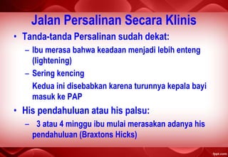 Jalan Persalinan Secara Klinis
• Tanda-tanda Persalinan sudah dekat:
– Ibu merasa bahwa keadaan menjadi lebih enteng
(lightening)
– Sering kencing
Kedua ini disebabkan karena turunnya kepala bayi
masuk ke PAP
• His pendahuluan atau his palsu:
– 3 atau 4 minggu ibu mulai merasakan adanya his
pendahuluan (Braxtons Hicks)
 