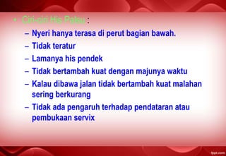 • Ciri-ciri His Palsu :
– Nyeri hanya terasa di perut bagian bawah.
– Tidak teratur
– Lamanya his pendek
– Tidak bertambah kuat dengan majunya waktu
– Kalau dibawa jalan tidak bertambah kuat malahan
sering berkurang
– Tidak ada pengaruh terhadap pendataran atau
pembukaan servix
 