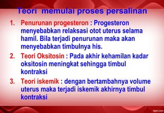 Teori memulai proses persalinan
1. Penurunan progesteron : Progesteron
menyebabkan relaksasi otot uterus selama
hamil. Bila terjadi penurunan maka akan
menyebabkan timbulnya his.
2. Teori Oksitosin : Pada akhir kehamilan kadar
oksitosin meningkat sehingga timbul
kontraksi
3. Teori iskemik : dengan bertambahnya volume
uterus maka terjadi iskemik akhirnya timbul
kontraksi
 