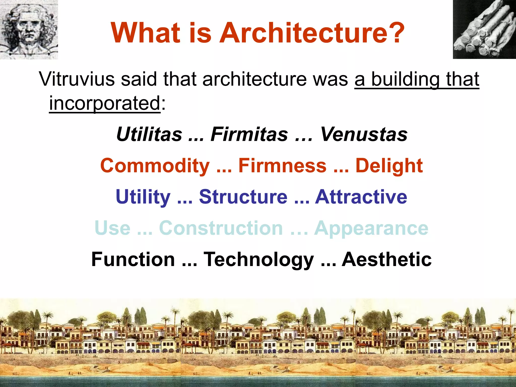 What is Architecture?
Vitruvius said that architecture was a building that
incorporated:
Utilitas ... Firmitas … Venustas
Commodity ... Firmness ... Delight
Utility ... Structure ... Attractive
Use ... Construction … Appearance
Function ... Technology ... Aesthetic
 
