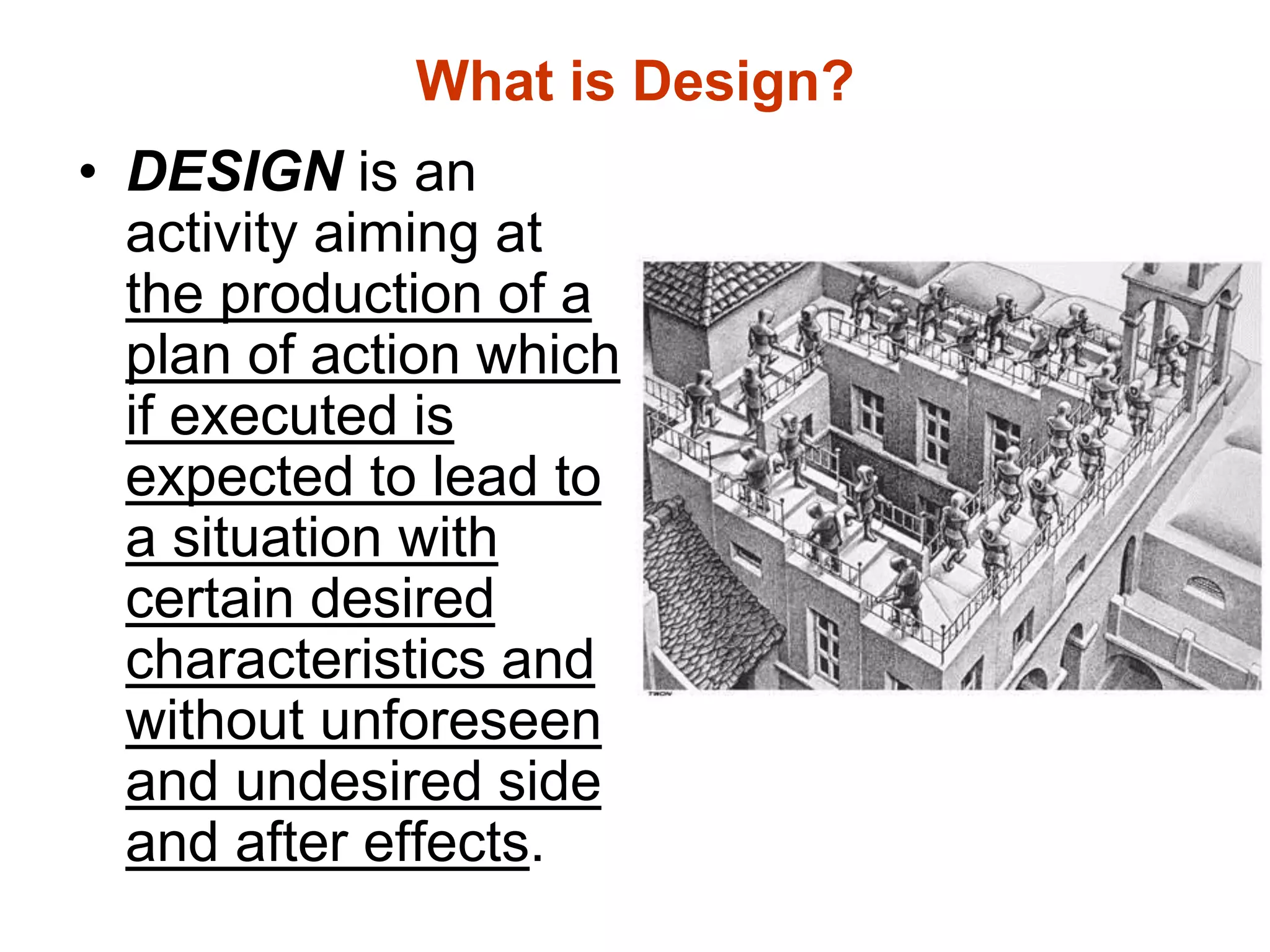 What is Design?
• DESIGN is an
activity aiming at
the production of a
plan of action which
if executed is
expected to lead to
a situation with
certain desired
characteristics and
without unforeseen
and undesired side
and after effects.
 