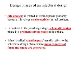 Design phases of architectural design
• Site analysis is treated as distinct phase probably
because it involves on-site activity in real projects.
• In contrast to the pre-design stage, schematic design
phase is a problem solving stage in this phase.
• What is called „creative part‟ usually refers to the
schematic design phase where main concepts of
form and space are generated.
 