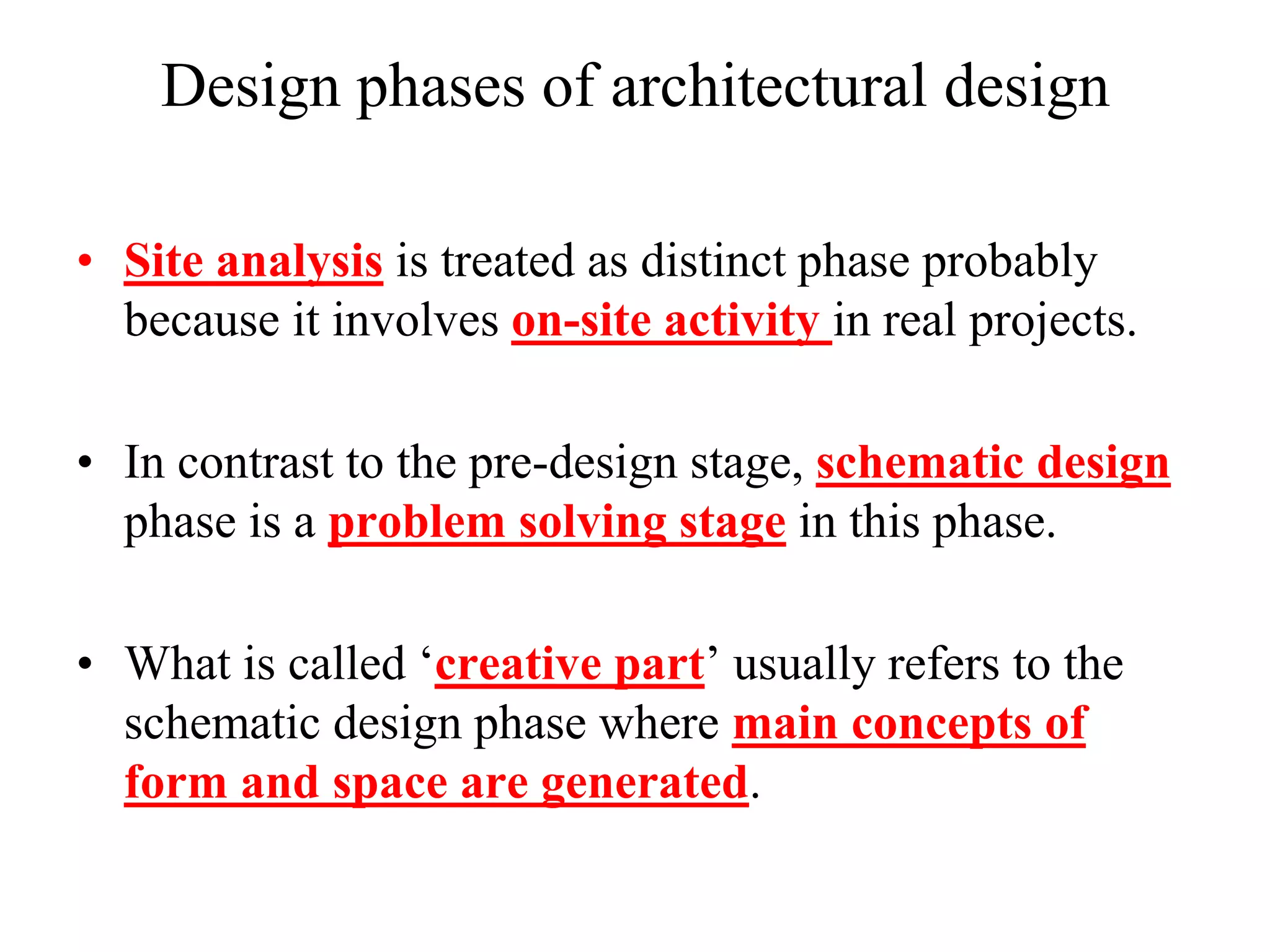 Design phases of architectural design
• Site analysis is treated as distinct phase probably
because it involves on-site activity in real projects.
• In contrast to the pre-design stage, schematic design
phase is a problem solving stage in this phase.
• What is called „creative part‟ usually refers to the
schematic design phase where main concepts of
form and space are generated.
 