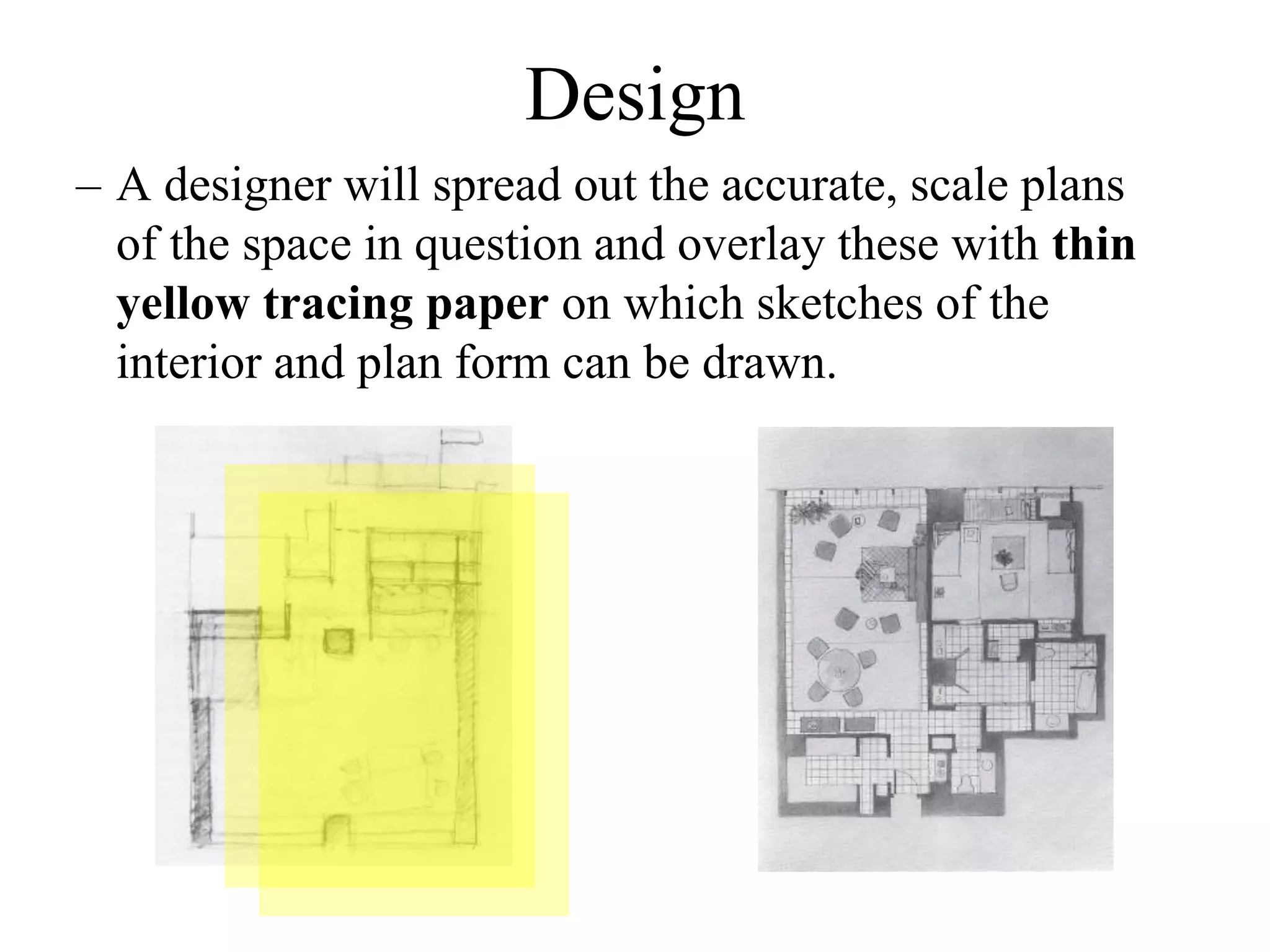 – A designer will spread out the accurate, scale plans
of the space in question and overlay these with thin
yellow tracing paper on which sketches of the
interior and plan form can be drawn.
Design
 