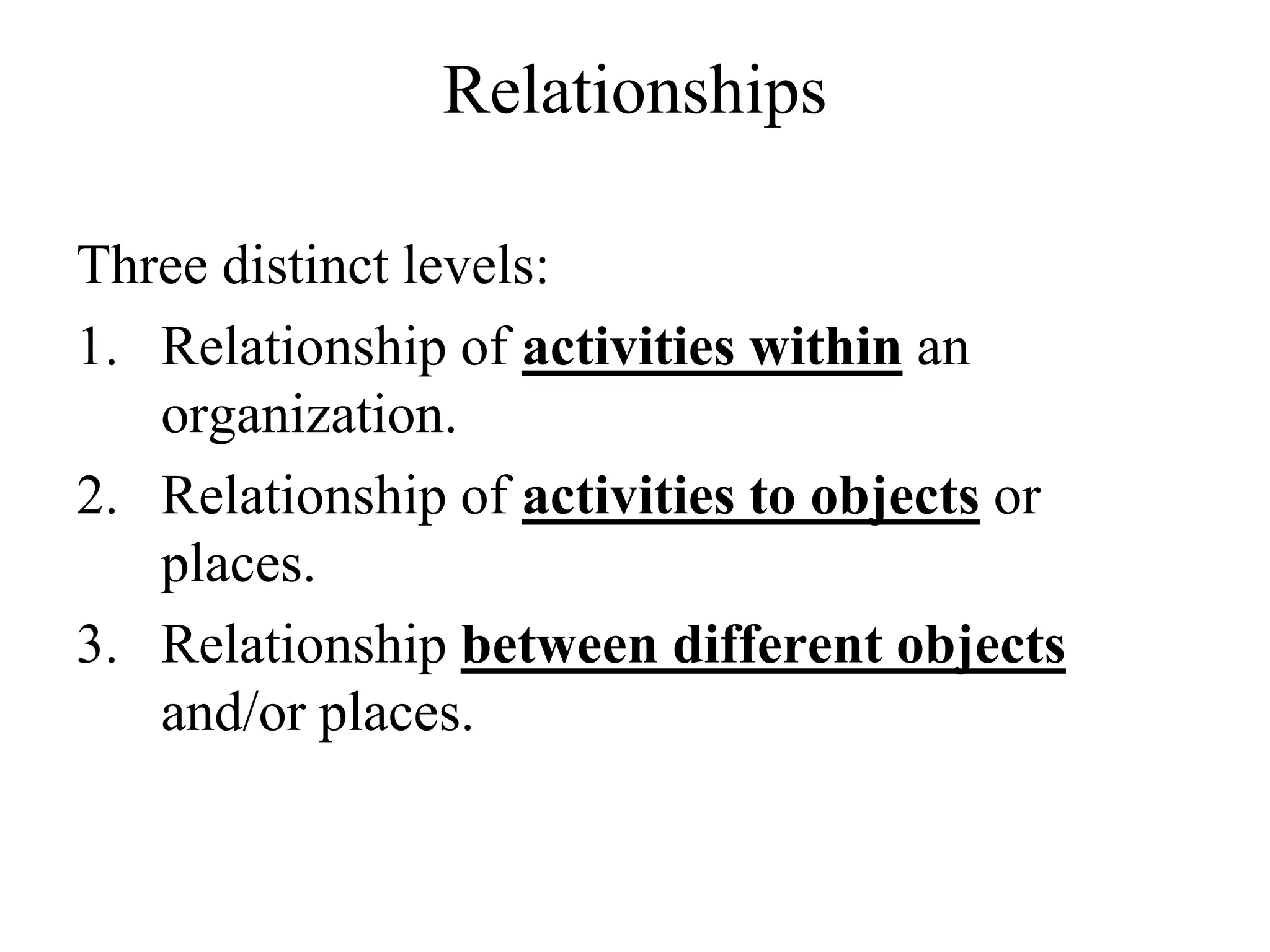 Relationships
Three distinct levels:
1. Relationship of activities within an
organization.
2. Relationship of activities to objects or
places.
3. Relationship between different objects
and/or places.
 