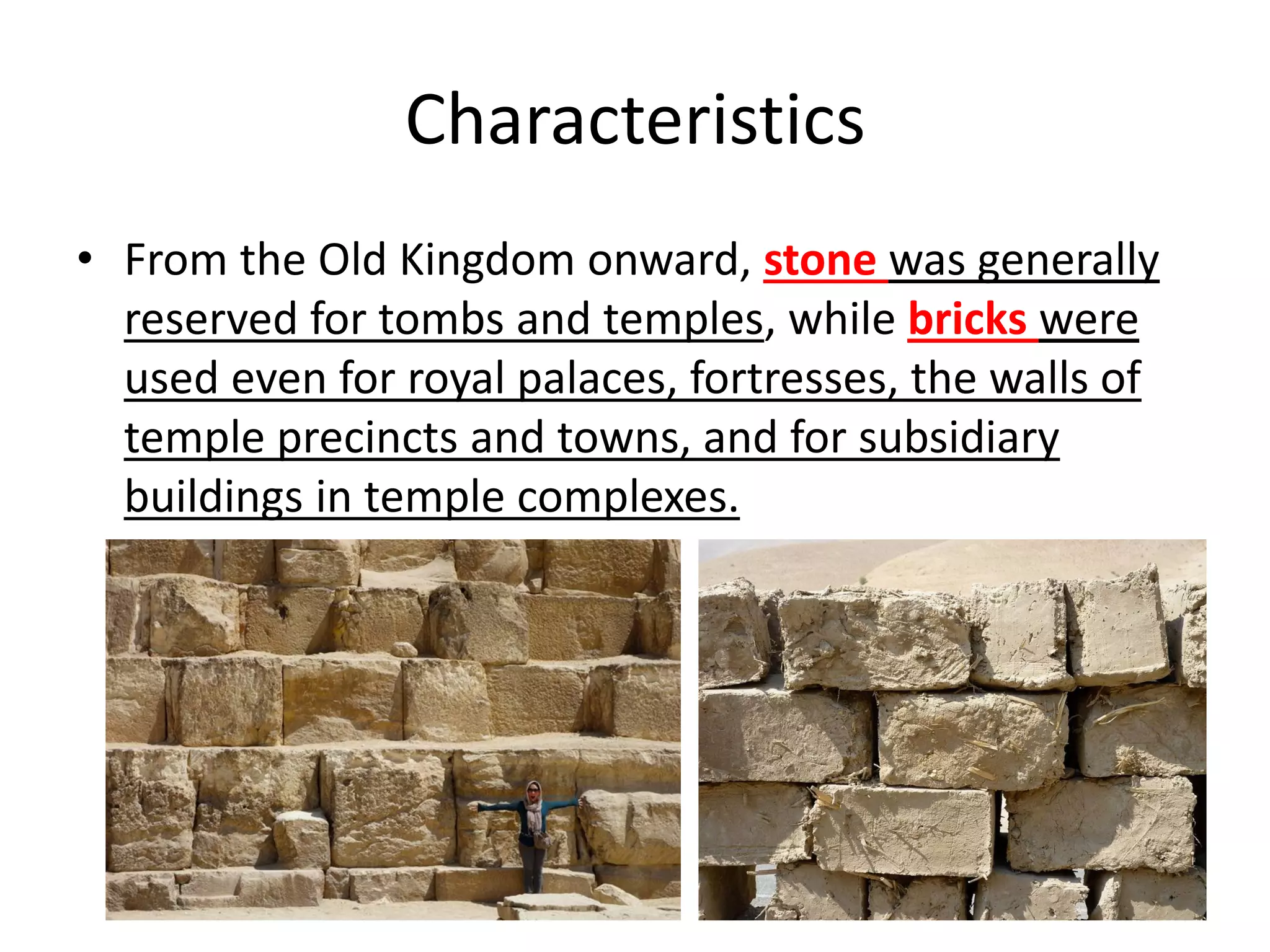 Characteristics
• From the Old Kingdom onward, stone was generally
reserved for tombs and temples, while bricks were
used even for royal palaces, fortresses, the walls of
temple precincts and towns, and for subsidiary
buildings in temple complexes.
 