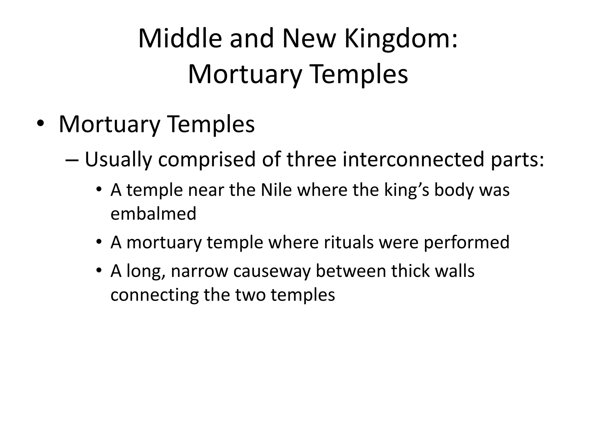 Middle and New Kingdom:
Mortuary Temples
• Mortuary Temples
– Usually comprised of three interconnected parts:
• A temple near the Nile where the king’s body was
embalmed
• A mortuary temple where rituals were performed
• A long, narrow causeway between thick walls
connecting the two temples
 