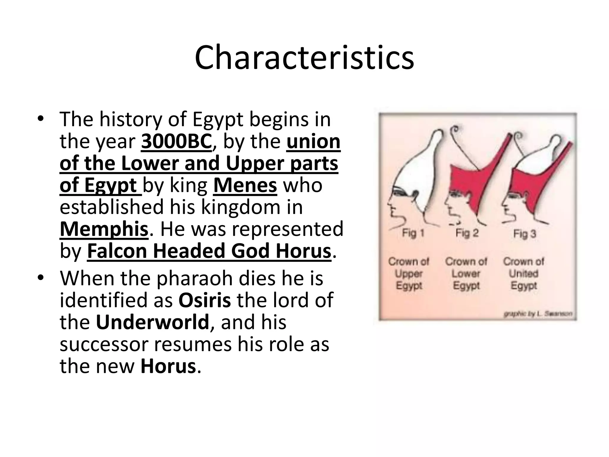 Characteristics
• The history of Egypt begins in
the year 3000BC, by the union
of the Lower and Upper parts
of Egypt by king Menes who
established his kingdom in
Memphis. He was represented
by Falcon Headed God Horus.
• When the pharaoh dies he is
identified as Osiris the lord of
the Underworld, and his
successor resumes his role as
the new Horus.
 
