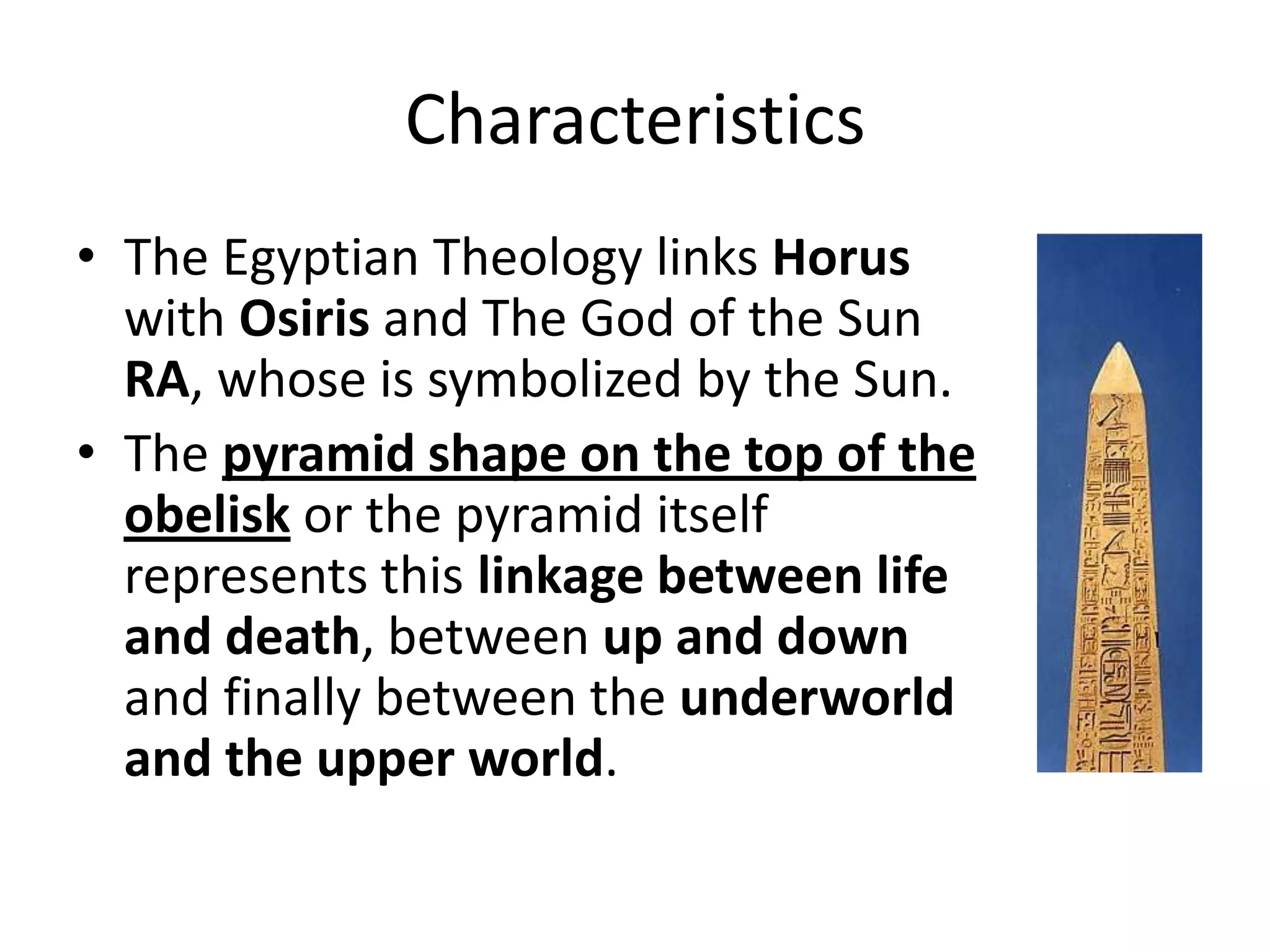 Characteristics
• The Egyptian Theology links Horus
with Osiris and The God of the Sun
RA, whose is symbolized by the Sun.
• The pyramid shape on the top of the
obelisk or the pyramid itself
represents this linkage between life
and death, between up and down
and finally between the underworld
and the upper world.
 