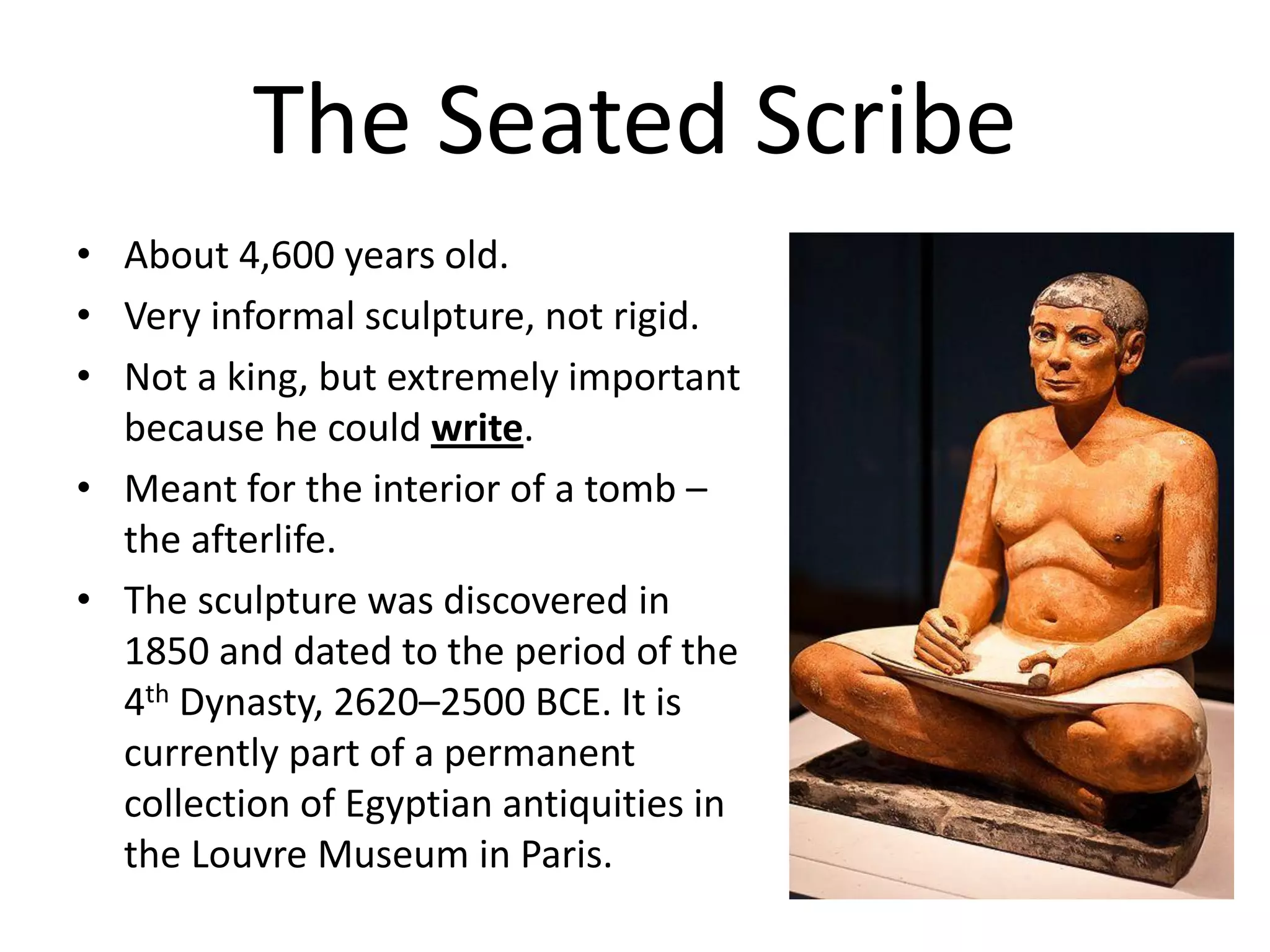 The Seated Scribe
• About 4,600 years old.
• Very informal sculpture, not rigid.
• Not a king, but extremely important
because he could write.
• Meant for the interior of a tomb –
the afterlife.
• The sculpture was discovered in
1850 and dated to the period of the
4th Dynasty, 2620–2500 BCE. It is
currently part of a permanent
collection of Egyptian antiquities in
the Louvre Museum in Paris.
 