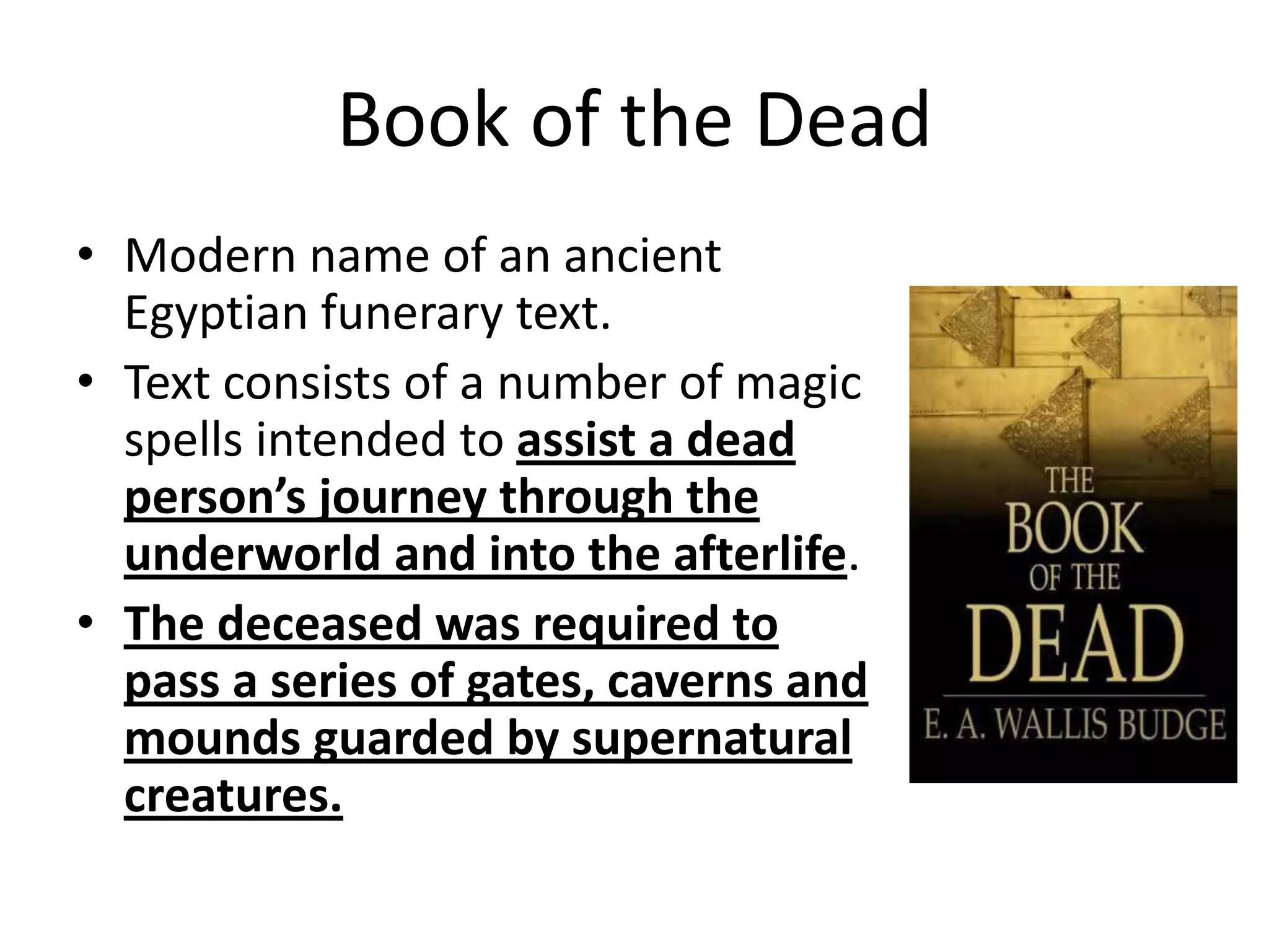 Book of the Dead
• Modern name of an ancient
Egyptian funerary text.
• Text consists of a number of magic
spells intended to assist a dead
person’s journey through the
underworld and into the afterlife.
• The deceased was required to
pass a series of gates, caverns and
mounds guarded by supernatural
creatures.
 