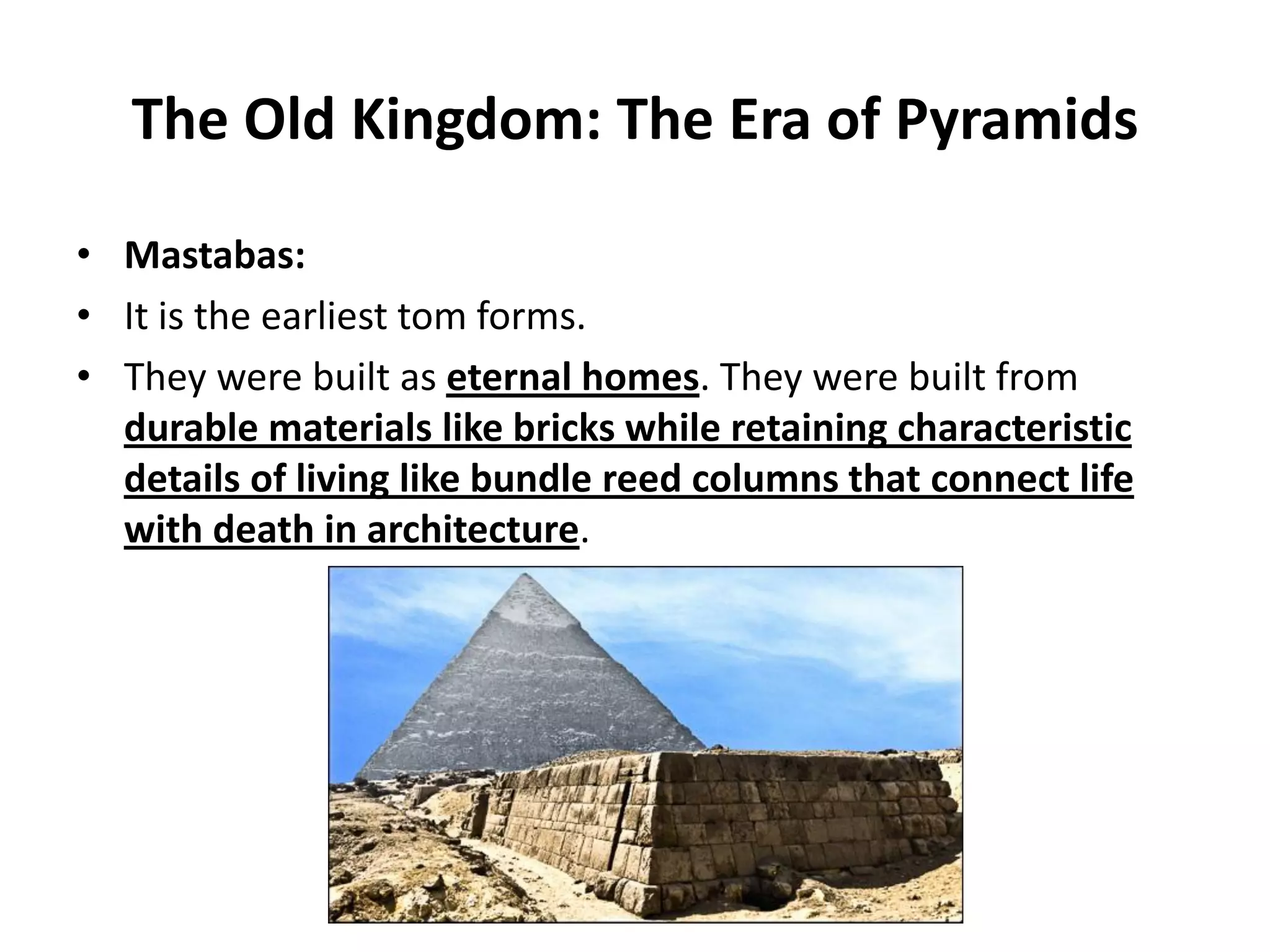 The Old Kingdom: The Era of Pyramids
• Mastabas:
• It is the earliest tom forms.
• They were built as eternal homes. They were built from
durable materials like bricks while retaining characteristic
details of living like bundle reed columns that connect life
with death in architecture.
 
