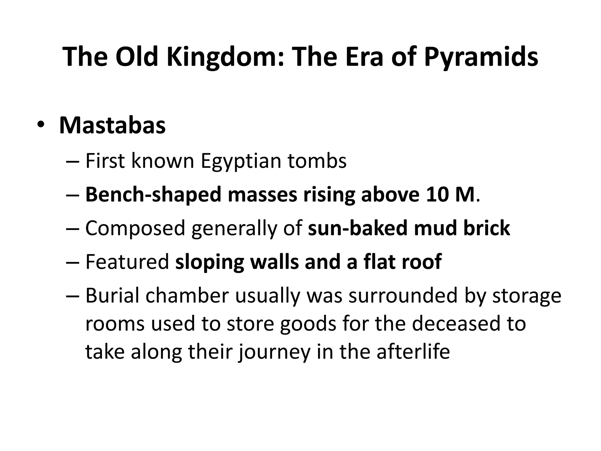 • Mastabas
– First known Egyptian tombs
– Bench-shaped masses rising above 10 M.
– Composed generally of sun-baked mud brick
– Featured sloping walls and a flat roof
– Burial chamber usually was surrounded by storage
rooms used to store goods for the deceased to
take along their journey in the afterlife
The Old Kingdom: The Era of Pyramids
 
