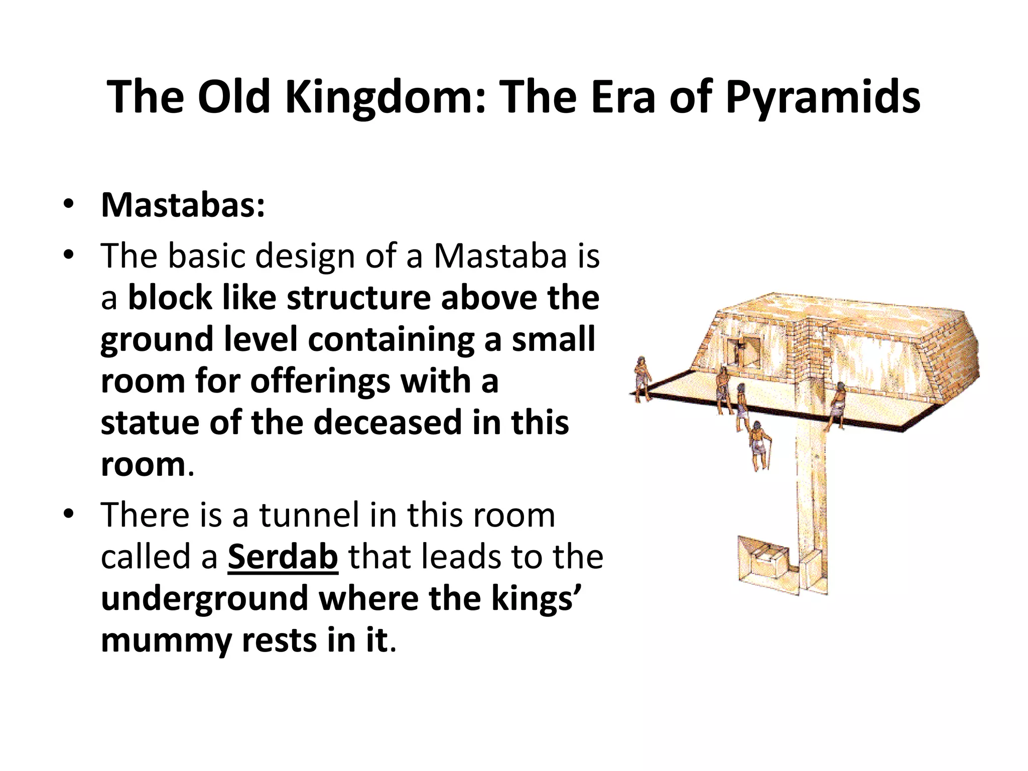 The Old Kingdom: The Era of Pyramids
• Mastabas:
• The basic design of a Mastaba is
a block like structure above the
ground level containing a small
room for offerings with a
statue of the deceased in this
room.
• There is a tunnel in this room
called a Serdab that leads to the
underground where the kings’
mummy rests in it.
 