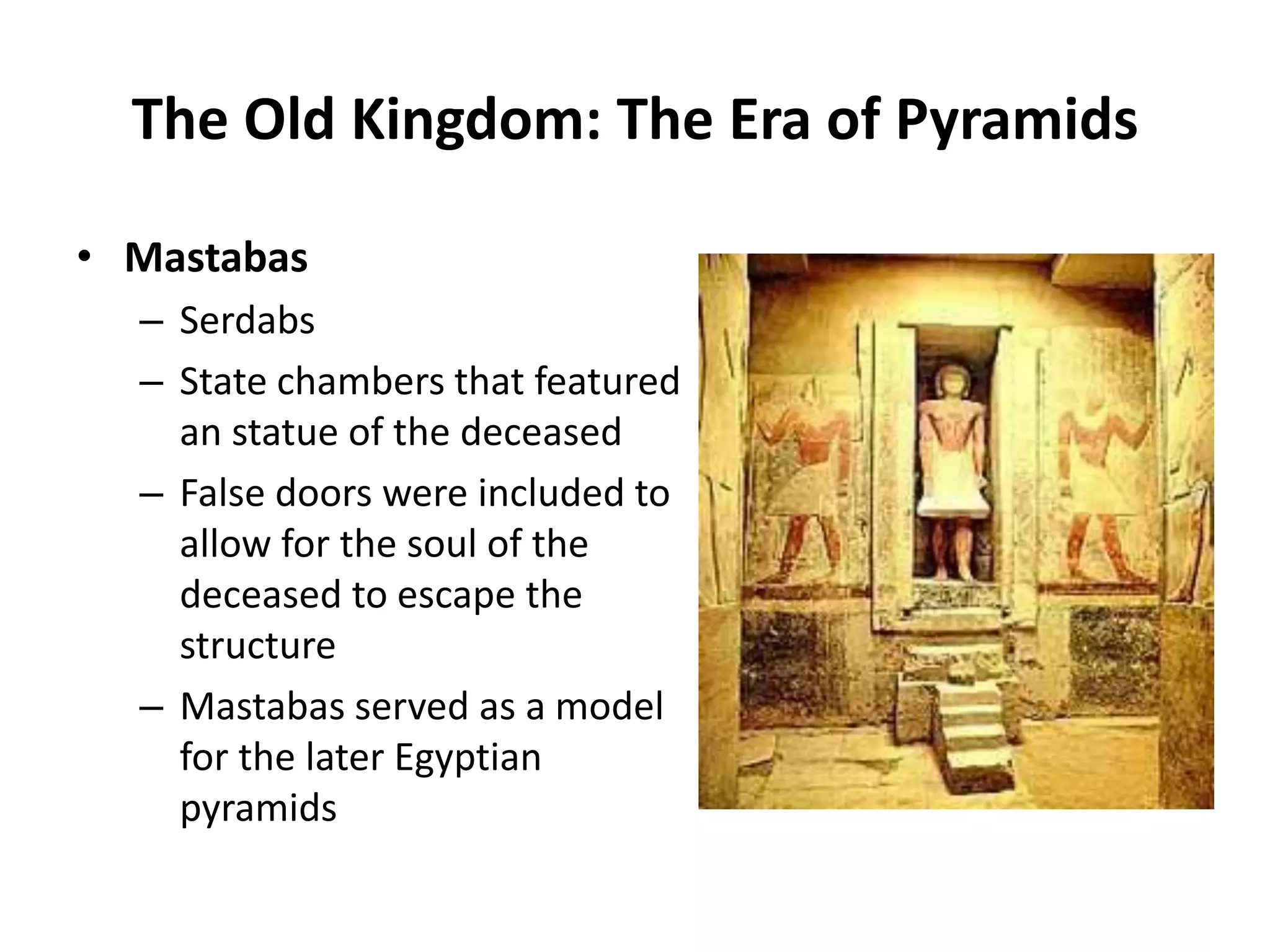 • Mastabas
– Serdabs
– State chambers that featured
an statue of the deceased
– False doors were included to
allow for the soul of the
deceased to escape the
structure
– Mastabas served as a model
for the later Egyptian
pyramids
The Old Kingdom: The Era of Pyramids
 