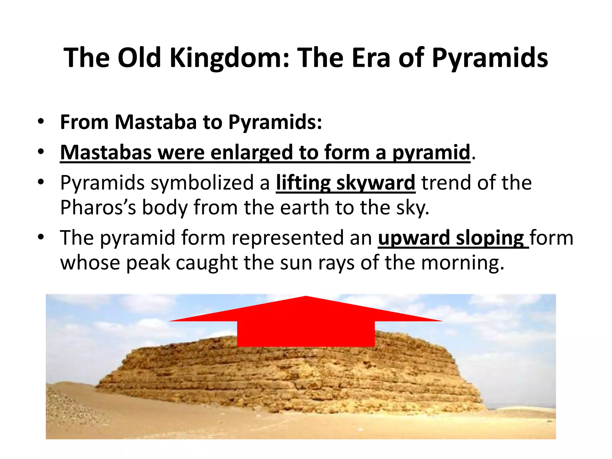 The Old Kingdom: The Era of Pyramids
• From Mastaba to Pyramids:
• Mastabas were enlarged to form a pyramid.
• Pyramids symbolized a lifting skyward trend of the
Pharos’s body from the earth to the sky.
• The pyramid form represented an upward sloping form
whose peak caught the sun rays of the morning.
 