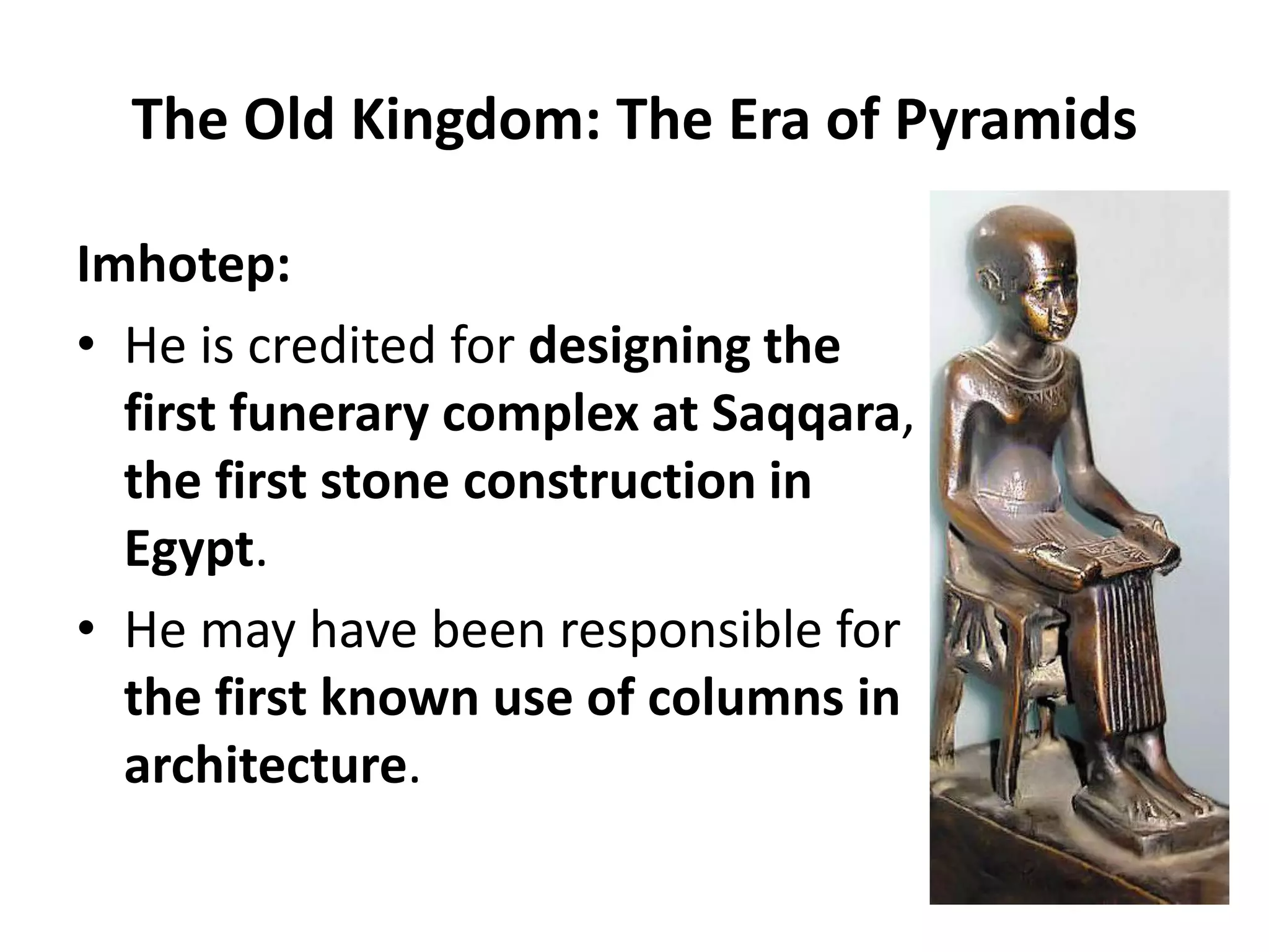 The Old Kingdom: The Era of Pyramids
Imhotep:
• He is credited for designing the
first funerary complex at Saqqara,
the first stone construction in
Egypt.
• He may have been responsible for
the first known use of columns in
architecture.
 