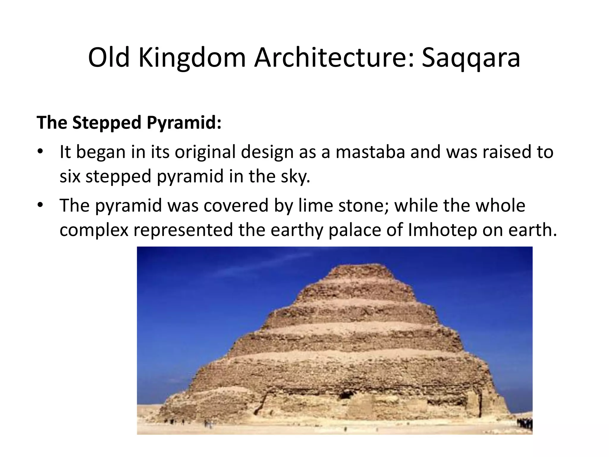 Old Kingdom Architecture: Saqqara
The Stepped Pyramid:
• It began in its original design as a mastaba and was raised to
six stepped pyramid in the sky.
• The pyramid was covered by lime stone; while the whole
complex represented the earthy palace of Imhotep on earth.
 