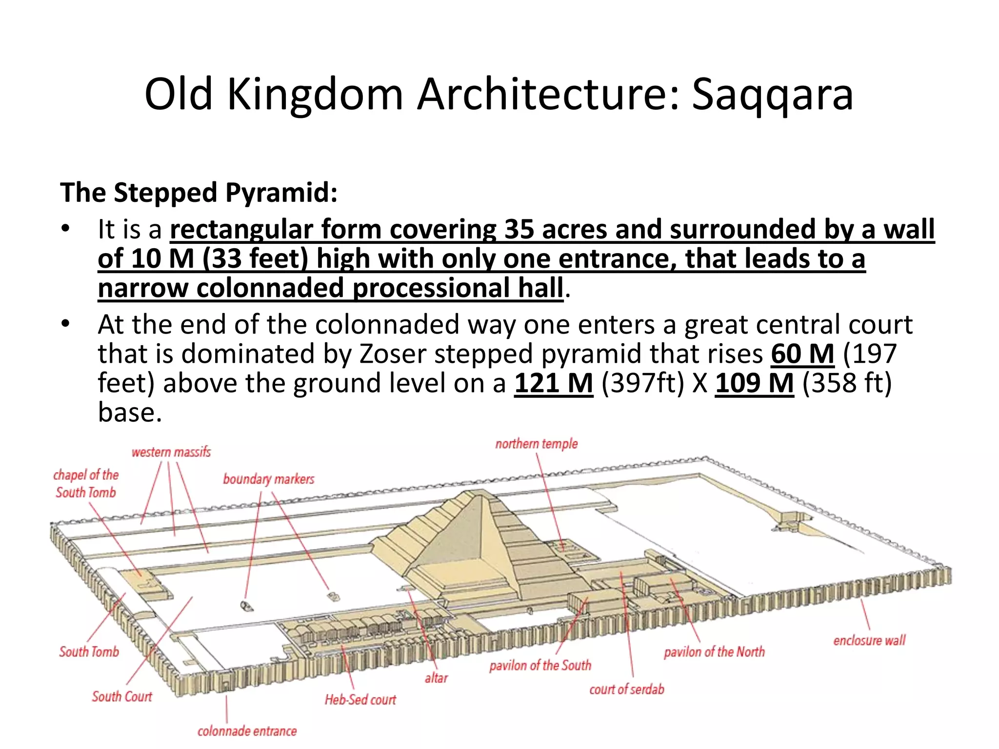 Old Kingdom Architecture: Saqqara
The Stepped Pyramid:
• It is a rectangular form covering 35 acres and surrounded by a wall
of 10 M (33 feet) high with only one entrance, that leads to a
narrow colonnaded processional hall.
• At the end of the colonnaded way one enters a great central court
that is dominated by Zoser stepped pyramid that rises 60 M (197
feet) above the ground level on a 121 M (397ft) X 109 M (358 ft)
base.
 