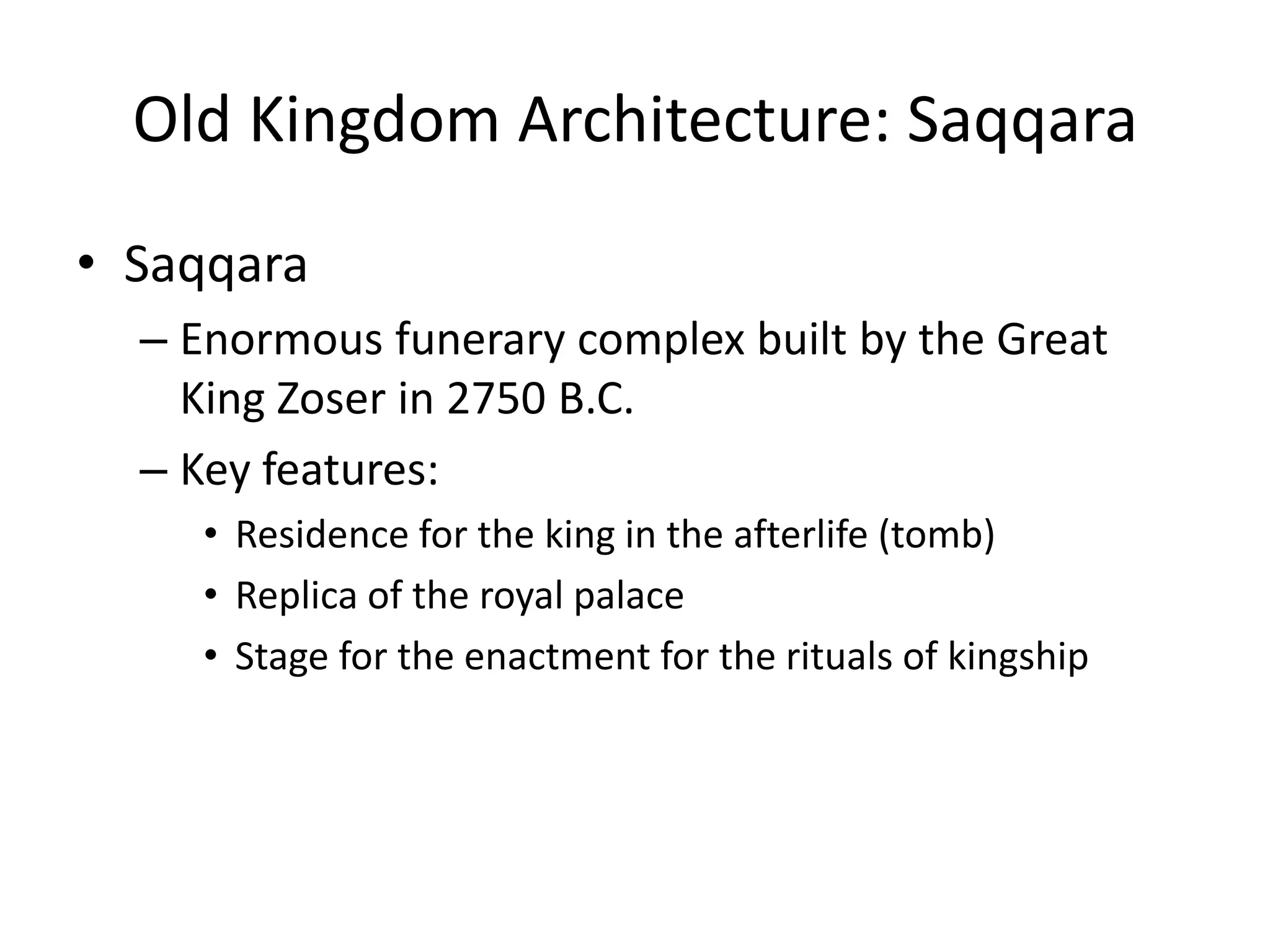 Old Kingdom Architecture: Saqqara
• Saqqara
– Enormous funerary complex built by the Great
King Zoser in 2750 B.C.
– Key features:
• Residence for the king in the afterlife (tomb)
• Replica of the royal palace
• Stage for the enactment for the rituals of kingship
 