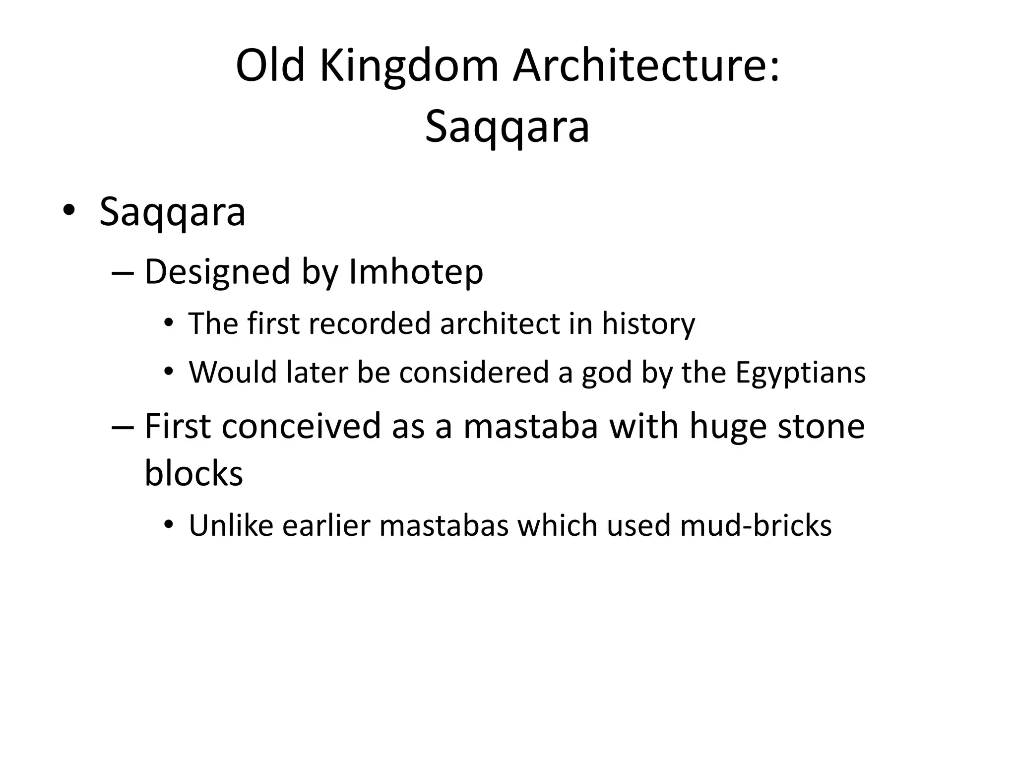 Old Kingdom Architecture:
Saqqara
• Saqqara
– Designed by Imhotep
• The first recorded architect in history
• Would later be considered a god by the Egyptians
– First conceived as a mastaba with huge stone
blocks
• Unlike earlier mastabas which used mud-bricks
 