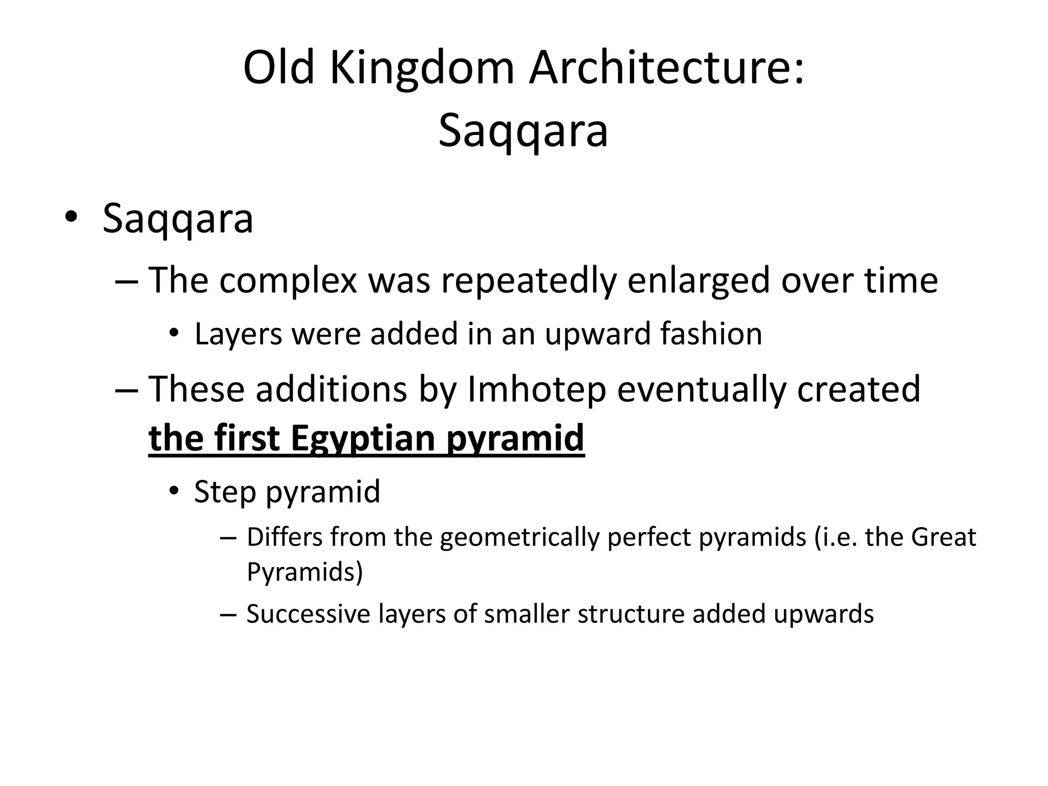 Old Kingdom Architecture:
Saqqara
• Saqqara
– The complex was repeatedly enlarged over time
• Layers were added in an upward fashion
– These additions by Imhotep eventually created
the first Egyptian pyramid
• Step pyramid
– Differs from the geometrically perfect pyramids (i.e. the Great
Pyramids)
– Successive layers of smaller structure added upwards
 