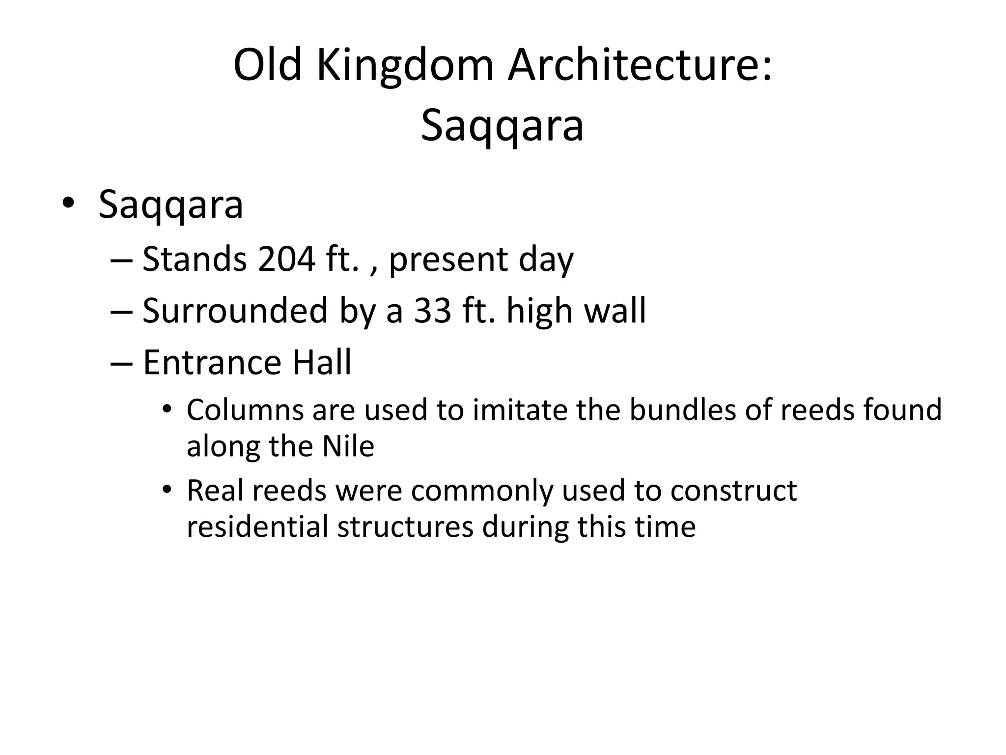 Old Kingdom Architecture:
Saqqara
• Saqqara
– Stands 204 ft. , present day
– Surrounded by a 33 ft. high wall
– Entrance Hall
• Columns are used to imitate the bundles of reeds found
along the Nile
• Real reeds were commonly used to construct
residential structures during this time
 