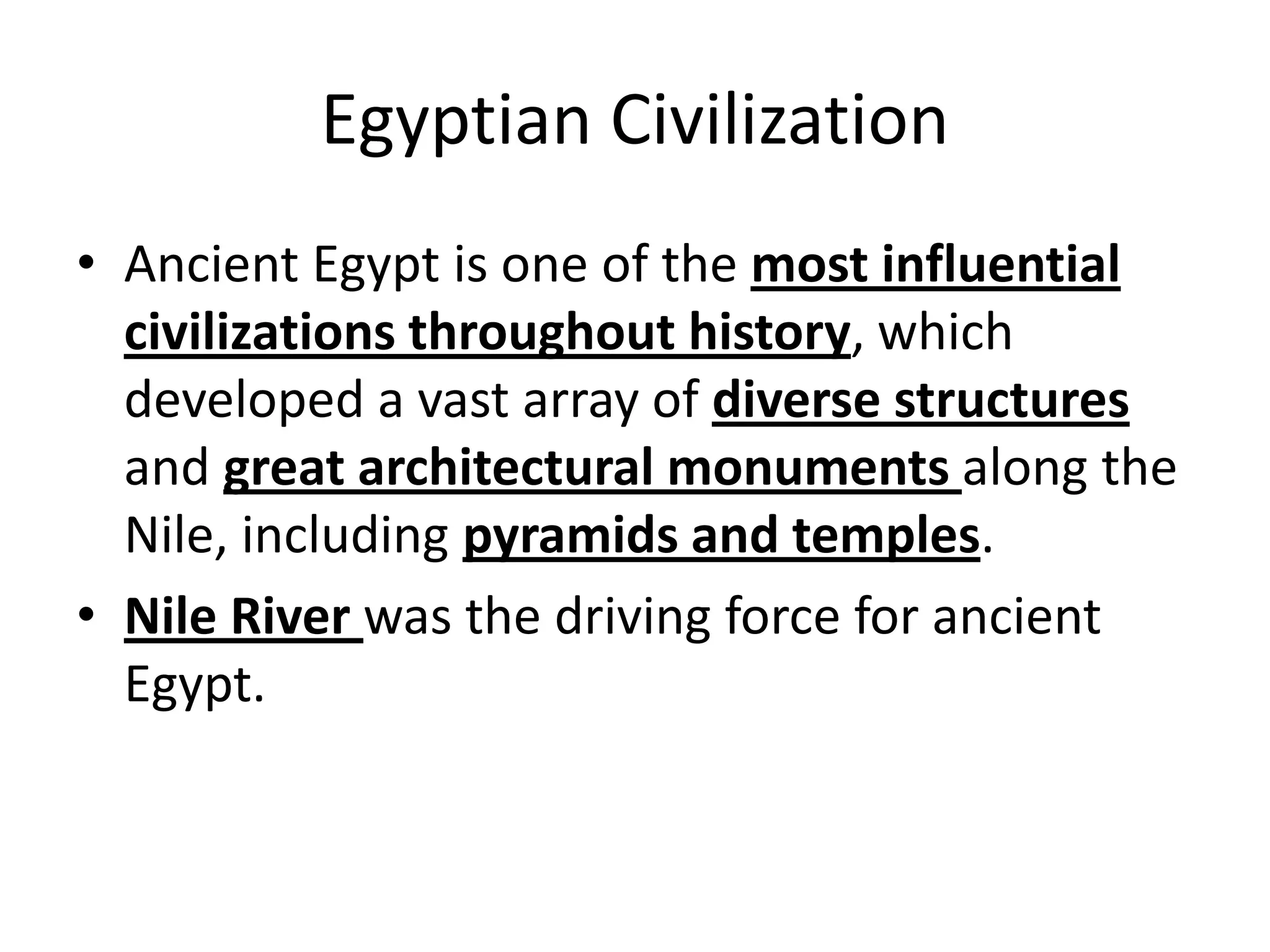 Egyptian Civilization
• Ancient Egypt is one of the most influential
civilizations throughout history, which
developed a vast array of diverse structures
and great architectural monuments along the
Nile, including pyramids and temples.
• Nile River was the driving force for ancient
Egypt.
 
