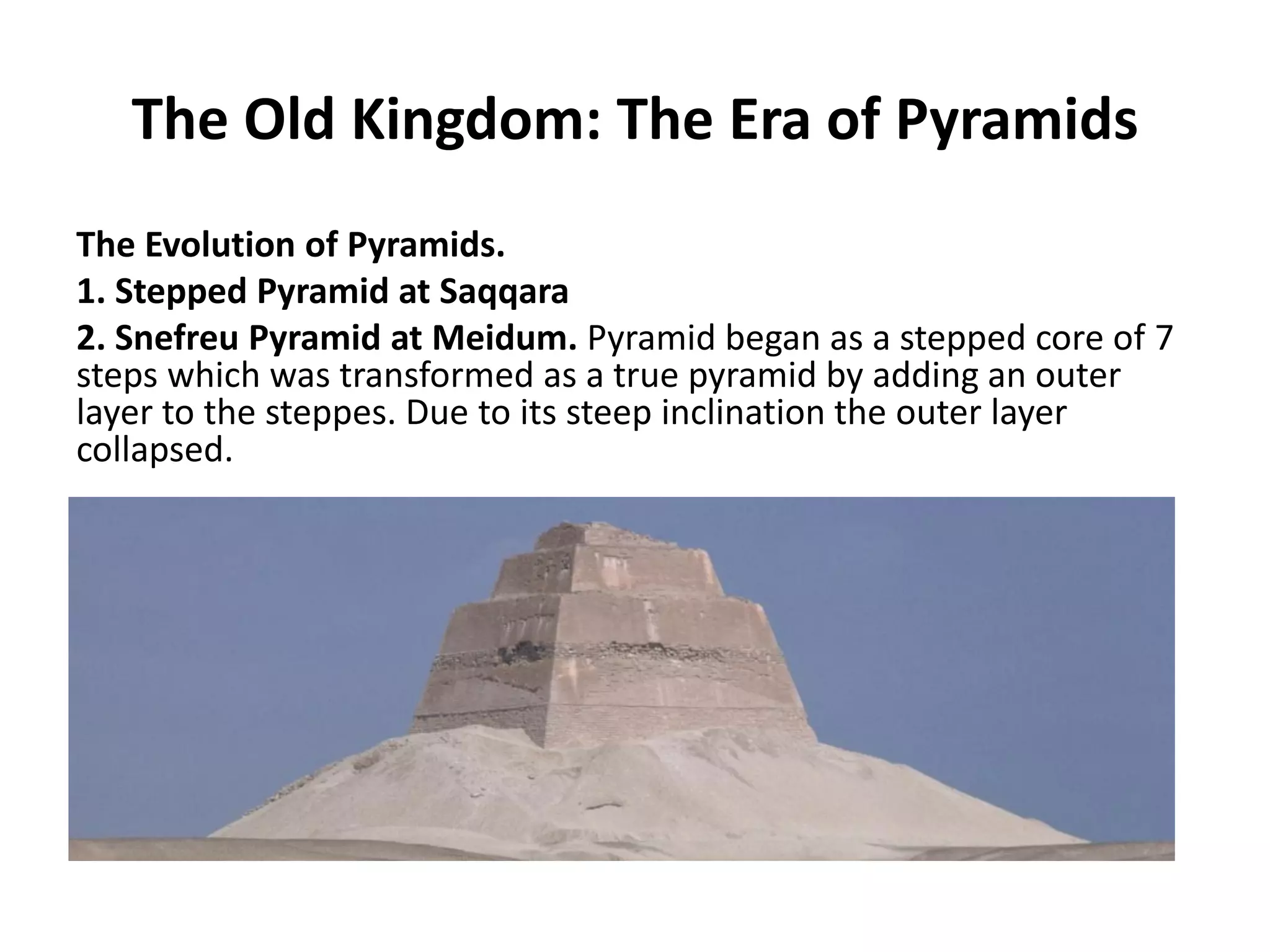 The Old Kingdom: The Era of Pyramids
The Evolution of Pyramids.
1. Stepped Pyramid at Saqqara
2. Snefreu Pyramid at Meidum. Pyramid began as a stepped core of 7
steps which was transformed as a true pyramid by adding an outer
layer to the steppes. Due to its steep inclination the outer layer
collapsed.
 