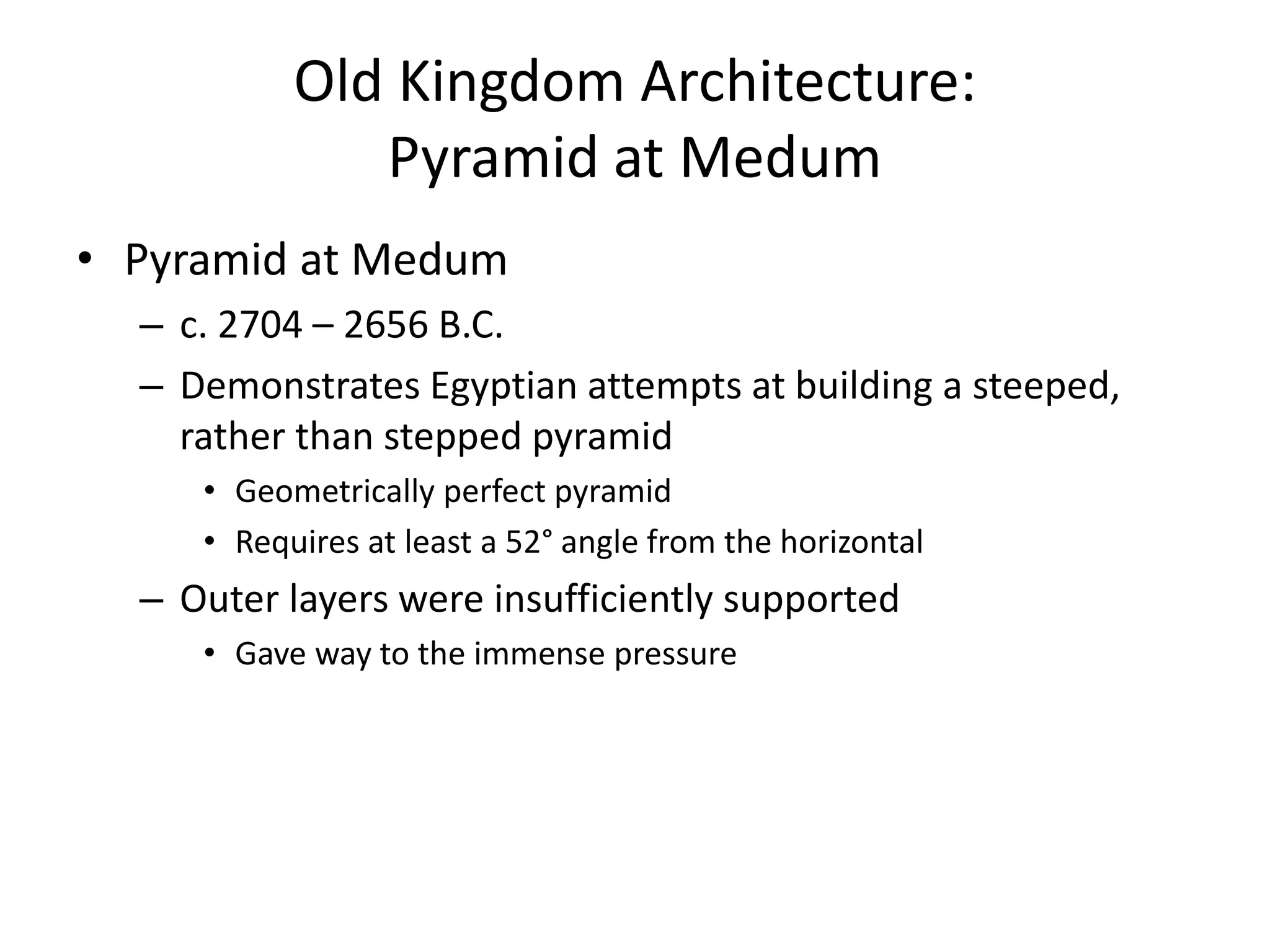 Old Kingdom Architecture:
Pyramid at Medum
• Pyramid at Medum
– c. 2704 – 2656 B.C.
– Demonstrates Egyptian attempts at building a steeped,
rather than stepped pyramid
• Geometrically perfect pyramid
• Requires at least a 52° angle from the horizontal
– Outer layers were insufficiently supported
• Gave way to the immense pressure
 